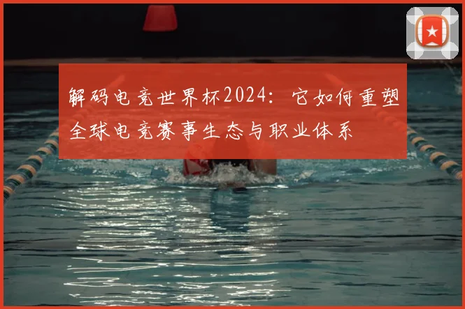 解码电竞世界杯2024：它如何重塑全球电竞赛事生态与职业体系