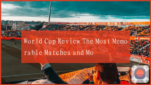 World Cup Review The Most Memorable Matches and Mo