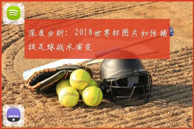 深度分析:2018世界杯图片如何捕捉足球战术演变