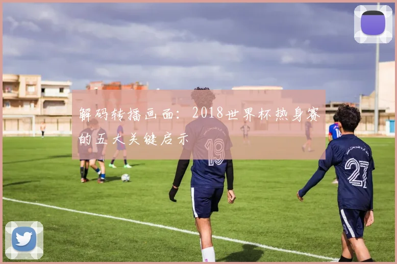 解码转播画面：2018世界杯热身赛的五大关键启示
