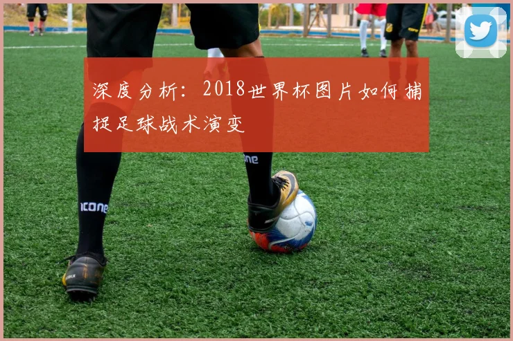 深度分析:2018世界杯图片如何捕捉足球战术演变