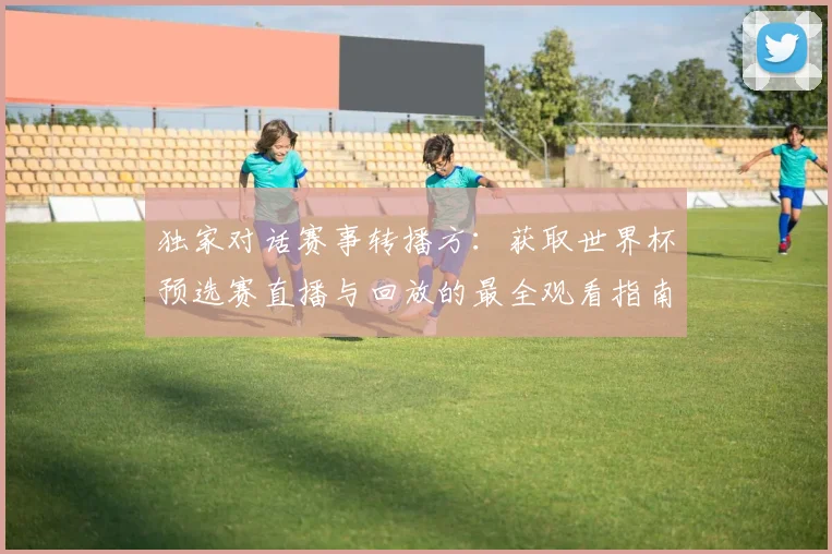 独家对话赛事转播方:获取世界杯预选赛直播与回放的最全观看指南