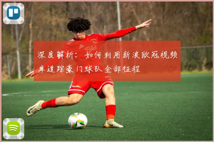 深度解析:如何利用新浪欧冠视频库追踪豪门球队全部征程