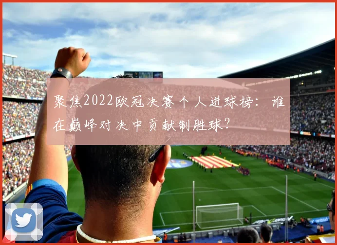 聚焦2022欧冠决赛个人进球榜:谁在巅峰对决中贡献制胜球?