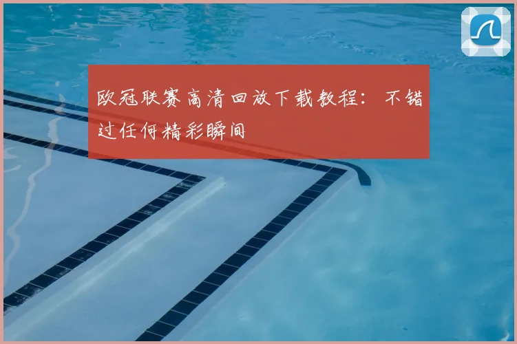 欧冠联赛高清回放下载教程:不错过任何精彩瞬间