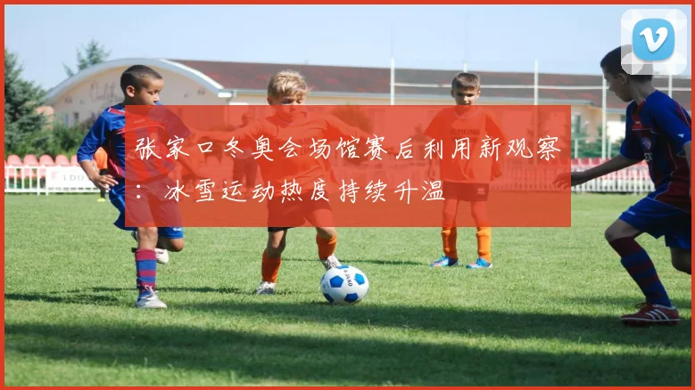 张家口冬奥会场馆赛后利用新观察：冰雪运动热度持续升温