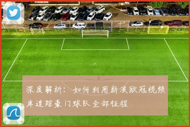 深度解析:如何利用新浪欧冠视频库追踪豪门球队全部征程