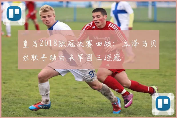 皇马2018欧冠决赛回顾:本泽马贝尔联手助白衣军团三连冠