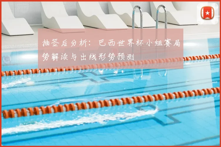 抽签后分析:巴西世界杯小组赛局势解读与出线形势预测