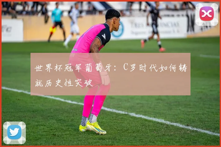 世界杯冠军葡萄牙：C罗时代如何铸就历史性突破