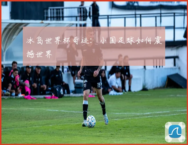冰岛世界杯奇迹：小国足球如何震撼世界