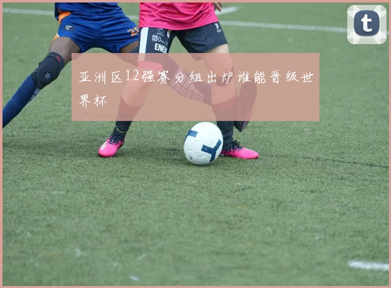 亚洲区12强赛分组出炉谁能晋级世界杯